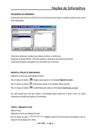 Noções de Informática
DICIONÁRIO DE SINÔNIMOS
O dicionário de sinônimos do Word é uma ferramenta que ajuda a substituir palavras por outras
mais adequadas.




Você deve selecionar a palavra que deseja verificar os sinônimos.
Pressione as teclas [Shift] + [F7] para acessar o dicionário de sinônimos do Word.
Você pode Substituir esta palavra ou Consultar seus sinônimos.




NEGRITO, ITÁLICO E SUBLINHADO
Selecione o texto que você deseja formatar

Dê um clique no botão (       ) Negrito para aplicar a formatação Negrito ao texto

Dê um clique no botão (       ) Itálico para aplicar a formatação Itálico ao texto

Dê um clique no botão (       ) Sublinhado para aplicar a formatação Sublinhado ao texto


Se você decide que não que utilizar a formatação basta selecionar o texto e dar um clique
novamente no botão que aplicou a formatação.




FONTE, TAMANHO E COR
Alterar Fonte
Selecione o texto que deseja formatar.
Dê um clique na seta (                      ) Fonte na barra de ferramentas Formatação e dê um
clique na fonte deseja (Ex: Arial).

                                  - TST 2007 – V_RG_S -                                    35
 