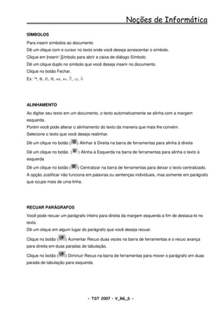 Noções de Informática
SÍMBOLOS
Para inserir símbolos ao documento
Dê um clique com o cursor no texto onde você deseja acrescentar o símbolo.
Clique em Inserir/ Símbolo para abrir a caixa de diálogo Símbolo.
Dê um clique duplo no símbolo que você deseja inserir no documento.
Clique no botão Fechar.
Ex: ™, ®, ©, ⊗, ⇔, ⇐, ⇑, ⇒, ⇓




ALINHAMENTO
Ao digitar seu texto em um documento, o texto automaticamente se alinha com a margem
esquerda.
Porém você pode alterar o alinhamento do texto da maneira que mais lhe convém.
Selecione o texto que você deseja realinhar.

Dê um clique no botão (    ) Alinhar à Direita na barra de ferramentas para alinha à direita

Dê um clique no botão (    ) Alinha à Esquerda na barra de ferramentas para alinha o texto à
esquerda

Dê um clique no botão (    ) Centralizar na barra de ferramentas para deixar o texto centralizado.
A opção Justificar não funciona em palavras ou sentenças individuais, mas somente em parágrafo
que ocupe mais de uma linha.




RECUAR PARÁGRAFOS
Você pode recuar um parágrafo inteiro para direita da margem esquerda a fim de destaca-lo no
texto.
Dê um clique em algum lugar do parágrafo que você deseja recuar.

Clique no botão (   ) Aumentar Recuo duas vezes na barra de ferramentas e o recuo avança
para direita em duas paradas de tabulação.

Clique no botão (   ) Diminuir Recuo na barra de ferramentas para mover o parágrafo em duas
parada de tabulação para esquerda.




                                - TST 2007 – V_RG_S -                                          38
 