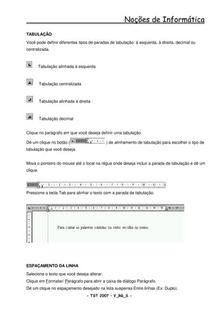 Noções de Informática
TABULAÇÃO
Você pode definir diferentes tipos de paradas de tabulação: à esquerda, à direita, decimal ou
centralizada.



      Tabulação alinhada à esquerda



          Tabulação centralizada



          Tabulação alinhada à direita



          Tabulação decimal


Clique no parágrafo em que você deseja definir uma tabulação.

Dê um clique no botão (                      ) de alinhamento de tabulação para escolher o tipo de
tabulação que você deseja.


Mova o ponteiro do mouse até o local na régua onde deseja incluir a parada de tabulação e dê um
clique.




Pressione a tecla Tab para alinhar o texto com a parada de tabulação.




ESPAÇAMENTO DA LINHA
Selecione o texto que você deseja alterar.
Clique em Formatar/ Parágrafo para abrir a caixa de diálogo Parágrafo.
Dê um clique no espaçamento desejado na lista suspensa Entre linhas (Ex: Duplo).
                                   - TST 2007 – V_RG_S -                                   39
 