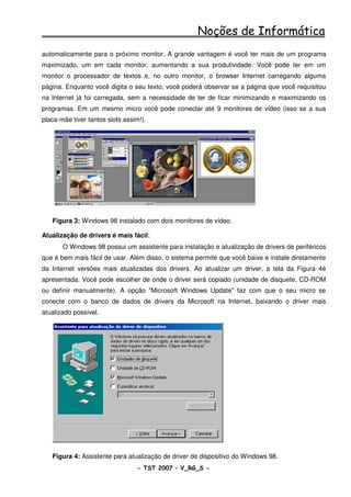 Noções de Informática
automaticamente para o próximo monitor. A grande vantagem é você ter mais de um programa
maximizado, um em cada monitor, aumentando a sua produtividade. Você pode ter em um
monitor o processador de textos e, no outro monitor, o browser Internet carregando alguma
página. Enquanto você digita o seu texto, você poderá observar se a página que você requisitou
na Internet já foi carregada, sem a necessidade de ter de ficar minimizando e maximizando os
programas. Em um mesmo micro você pode conectar até 9 monitores de vídeo (isso se a sua
placa-mãe tiver tantos slots assim!).




   Figura 3: Windows 98 instalado com dois monitores de vídeo.

Atualização de drivers é mais fácil:
       O Windows 98 possui um assistente para instalação e atualização de drivers de periféricos
que é bem mais fácil de usar. Além disso, o sistema permite que você baixe e instale diretamente
da Internet versões mais atualizadas dos drivers. Ao atualizar um driver, a tela da Figura 4é
apresentada. Você pode escolher de onde o driver será copiado (unidade de disquete, CD-ROM
ou definir manualmente). A opção "Microsoft Windows Update" faz com que o seu micro se
conecte com o banco de dados de drivers da Microsoft na Internet, baixando o driver mais
atualizado possível.




   Figura 4: Assistente para atualização de driver de dispositivo do Windows 98.
                                 - TST 2007 – V_RG_S -                                   4
 