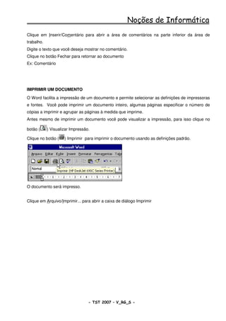 Noções de Informática
Clique em Inserir/Comentário para abrir a área de comentários na parte inferior da área de
trabalho.
Digite o texto que você deseja mostrar no comentário.
Clique no botão Fechar para retornar ao documento
Ex: Comentário




IMPRIMIR UM DOCUMENTO
O Word facilita a impressão de um documento e permite selecionar as definições de impressoras
e fontes. Você pode imprimir um documento inteiro, algumas páginas especificar o número de
cópias a imprimir e agrupar as páginas à medida que imprime.
Antes mesmo de imprimir um documento você pode visualizar a impressão, para isso clique no

botão (     ) Visualizar Impressão.

Clique no botão (    ) Imprimir para imprimir o documento usando as definições padrão.




O documento será impresso.


Clique em Arquivo/Imprimir... para abrir a caixa de diálogo Imprimir




                                  - TST 2007 – V_RG_S -                                  42
 