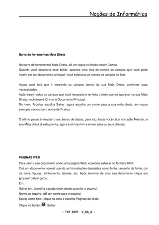 Noções de Informática




Barra de ferramentas Mala Direta


Na barra de ferramentas Mala Direta, dê um clique no botão Inserir Campo.
Quando você seleciona esse botão, aparece uma lista de nomes de campos que você pode
inserir em seu documento principal. Você seleciona os nomes de campos na lista.


Agora você terá que ir inserindo os campos dentro da sua Mala Direta, conforme suas
necessidades.
Após inserir todos os campos que você necessita e ter feito o texto que irá aparecer na sua Mala
Direta, você deverá Gravar o Documento Principal.
No menu Arquivo, escolha Salvar, agora escolha um nome para a sua mala direta, em nosso
exemplo iremos dar o nome de Pratica.


O último passo é mesclar o seu banco de dados, para isto, basta você clicar no botão Mesclar, e
sua Mala direta já esta pronta, agora é só imprimir e enviar para os seus clientes.




PÁGINAS WEB
Para usar o seu documento como uma página Web, é preciso salvá-lo no formato Html.
Crie um documento normal usando as formatações desejadas como fonte, tamanho da fonte, cor
da fonte, figuras, alinhamento, tabelas, etc. Após terminar de criar seu documento clique em
Arquivo/ Salvar como...
Em:
Salvar em: (escolha a pasta onde deseja guardar o arquivo)
Nome do arquivo: (dê um nome para o arquivo)
Salvar como tipo: (clique na seta e escolha Páginas da Web)

Clique no botão (   ) Salvar.

                                 - TST 2007 – V_RG_S -                                   47
 