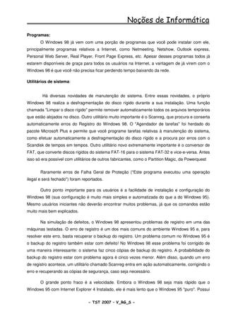 Noções de Informática
Programas:
       O Windows 98 já vem com uma porção de programas que você pode instalar com ele,
principalmente programas relativos a Internet, como Netmeeting, Netshow, Outlook express,
Personal Web Server, Real Player, Front Page Express, etc. Apesar desses programas todos já
estarem disponíveis de graça para todos os usuários na Internet, a vantagem de já virem com o
Windows 98 é que você não precisa ficar perdendo tempo baixando da rede.

Utilitários de sistema:


        Há diversas novidades de manutenção do sistema. Entre essas novidades, o próprio
Windows 98 realiza a desfragmentação do disco rígido durante a sua instalação. Uma função
chamada "Limpar o disco rígido" permite remover automaticamente todos os arquivos temporários
que estão alojados no disco. Outro utilitário muito importante é o Scanreg, que procura e conserta
automaticamente erros do Registro do Windows 98. O "Agendador de tarefas" foi herdado do
pacote Microsoft Plus e permite que você programe tarefas relativas à manutenção do sistema,
como efetuar automaticamente a desfragmentação do disco rígido e a procura por erros com o
Scandisk de tempos em tempos. Outro utilitário novo extremamente importante é o conversor de
FAT, que converte discos rígidos do sistema FAT-16 para o sistema FAT-32 e vice-e-versa. Antes
isso só era possível com utilitários de outros fabricantes, como o Partition Magic, da Powerquest


       Raramente erros de Falha Geral de Proteção ("Este programa executou uma operação
ilegal e será fechado") foram reportados.

       Outro ponto importante para os usuários é a facilidade de instalação e configuração do
Windows 98 (sua configuração é muito mais simples e automatizada do que a do Windows 95).
Mesmo usuários iniciantes não deverão encontrar muitos problemas, já que os comandos estão
muito mais bem explicados.

       Na simulação de defeitos, o Windows 98 apresentou problemas de registro em uma das
máquinas testadas. O erro de registro é um dos mais comuns do ambiente Windows 95 e, para
resolver este erro, basta recuperar o backup do registro. Um problema comum no Windows 95 é
o backup do registro também estar com defeito! No Windows 98 esse problema foi corrigido de
uma maneira interessante: o sistema faz cinco cópias de backup do registro. A probabilidade do
backup do registro estar com problema agora é cinco vezes menor. Além disso, quando um erro
de registro acontece, um utilitário chamado Scanreg entra em ação automaticamente, corrigindo o
erro e recuperando as cópias de segurança, caso seja necessário.

       O grande ponto fraco é a velocidade. Embora o Windows 98 seja mais rápido que o
Windows 95 com Internet Explorer 4 Instalado, ele é mais lento que o Windows 95 "puro". Possui


                                 - TST 2007 – V_RG_S -                                     5
 