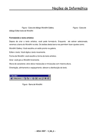 Noções de Informática




                Figura - Caixa de diálogo WordArt Gallery                       Figura - Caixa de
diálogo Editar texto de WordArt


Formatando o texto artístico
Depois de criar o texto artístico, você pode formata-lo. Enquanto         ele estiver selecionado,
veremos a barra do WordArt na tela. Os botões desta barra nos permitem fazer ajustes como:

WordArt Gallery: Você escolhe um estilo pronto na galeria.

Editar o texto: Você digita o texto novamente.

Forma da WordArt: você escolhe a forma do texto artístico.

Girar: você gira a WordArt livremente.

Altura de caracteres: ativo deixa maiúsculas e minúsculas com mesma altura.

Orientação, alinhamento e espaçamento: alteram a distribuição do texto.




                 Figura - Barra de WordArt




                                  - SEDS 2007 – V_RG_S -                                  55
 
