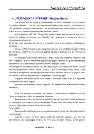 Noções de Informática


       UTILIZAÇÃO DA INTERNET – Noções Gerais
       Para acessar sites da Internet você necessita de um micro computador com um sistema
operacional (Windows, Linux, etc), um dispositivo chamado modem instalado no computador (
para banda larga ou para conexão discada), uma linha telefônica (por onde trafegarão os dados )
e fazer algumas configurações para acessar as páginas na net.
       Alguns portais com IG, UOL, Terra ajudam os internautas a se conectarem á rede, dando
suporte por telefone, ou fornecem um “discador” que,       praticamente configura o micro do
internauta automaticamente.
Dentro das várias utilizações da Internet, a navegação on-line é, sem dúvida, a utilização por
excelência.
       Navegar na Net em busca de algo ou apenas à deriva é uma atividade diária para milhões
de internautas. A WWW é um universo de páginas repletas de todos os tipos de informação e
conteúdos.
       A navegação, neste mundo cibernético, é feita à custa dos hyperlinks (endereços dos
sites, ou páginas ) que nos transportam de página em página. Mas não só, quando conhecemos
os endereços (URL) dos sites que queremos visitar a navegação é direta.
Para navegar na Net necessitamos de um "meio de transporte" que nos leve ao destino. São os
web browsers(Internet Explorer, Mozzila, Eudora) , que se encarregam desta função. Estes
browsers ou navegadores são aplicações informáticas que permitem visualizar as páginas Web,
documentos criados em linguagem HTML (HyperText Markup Language).
       As páginas web podem conter texto, imagens, animações, vídeo, áudio e os hyperlinks
que apontam para outras páginas.
       Após estas considerações iniciais, surge-nos uma pergunta: Por onde começar a nossa
navegação?


       Assim que iniciamos uma sessão na Internet, o nosso navegador apresenta-nos uma
página por defeito que poderá ser aquela que desejamos.
       Geralmente escolhe-se para ponto de partida um site com informação variada, organizada
por categorias e que também inclua um pesquisador. Surgem assim os porteiros da Net, que nos
abrem as portas deste imenso universo de informação.
Portais da Net
       Os portais são, indubitavelmente, um excelente ponto de partida para as nossas viagens
no ciberespaço.
       Atualmente existem no Brasil alguns portais de excelente qualidade que, além de
apresentarem uma organização temática da informação, oferecem notícias, e-mail gratuito,



                              - SEDS 2007 – V_RG_S -                                   56
 
