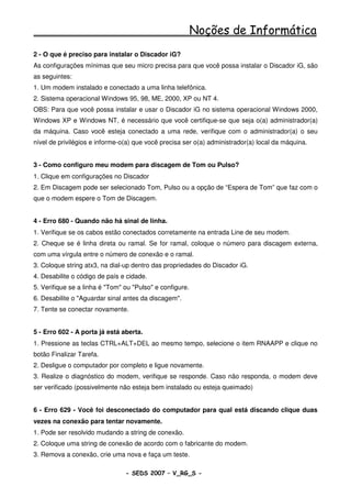 Noções de Informática
2 - O que é preciso para instalar o Discador iG?
As configurações mínimas que seu micro precisa para que você possa instalar o Discador iG, são
as seguintes:
1. Um modem instalado e conectado a uma linha telefônica.
2. Sistema operacional Windows 95, 98, ME, 2000, XP ou NT 4.
OBS: Para que você possa instalar e usar o Discador iG no sistema operacional Windows 2000,
Windows XP e Windows NT, é necessário que você certifique-se que seja o(a) administrador(a)
da máquina. Caso você esteja conectado a uma rede, verifique com o administrador(a) o seu
nível de privilégios e informe-o(a) que você precisa ser o(a) administrador(a) local da máquina.


3 - Como configuro meu modem para discagem de Tom ou Pulso?
1. Clique em configurações no Discador
2. Em Discagem pode ser selecionado Tom, Pulso ou a opção de “Espera de Tom” que faz com o
que o modem espere o Tom de Discagem.


4 - Erro 680 - Quando não há sinal de linha.
1. Verifique se os cabos estão conectados corretamente na entrada Line de seu modem.
2. Cheque se é linha direta ou ramal. Se for ramal, coloque o número para discagem externa,
com uma vírgula entre o número de conexão e o ramal.
3. Coloque string atx3, na dial-up dentro das propriedades do Discador iG.
4. Desabilite o código de país e cidade.
5. Verifique se a linha é "Tom" ou "Pulso" e configure.
6. Desabilite o "Aguardar sinal antes da discagem".
7. Tente se conectar novamente.


5 - Erro 602 - A porta já está aberta.
1. Pressione as teclas CTRL+ALT+DEL ao mesmo tempo, selecione o item RNAAPP e clique no
botão Finalizar Tarefa.
2. Desligue o computador por completo e ligue novamente.
3. Realize o diagnóstico do modem, verifique se responde. Caso não responda, o modem deve
ser verificado (possivelmente não esteja bem instalado ou esteja queimado)


6 - Erro 629 - Você foi desconectado do computador para qual está discando clique duas
vezes na conexão para tentar novamente.
1. Pode ser resolvido mudando a string de conexão.
2. Coloque uma string de conexão de acordo com o fabricante do modem.
3. Remova a conexão, crie uma nova e faça um teste.

                                - SEDS 2007 – V_RG_S -                                     58
 