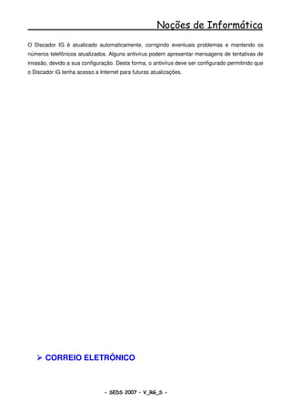 Noções de Informática
O Discador IG é atualizado automaticamente, corrigindo eventuais problemas e mantendo os
números telefônicos atualizados. Alguns antivírus podem apresentar mensagens de tentativas de
invasão, devido a sua configuração. Desta forma, o antivírus deve ser configurado permitindo que
o Discador iG tenha acesso a Internet para futuras atualizações.




       CORREIO ELETRÔNICO



                               - SEDS 2007 – V_RG_S -                                   63
 