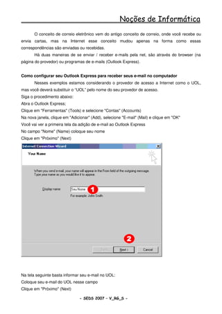 Noções de Informática
       O conceito de correio eletrônico vem do antigo conceito de correio, onde você recebe ou
envia cartas, mas na Internet esse conceito mudou apenas na forma como essas
correspondências são enviadas ou recebidas.
       Há duas maneiras de se enviar / receber e-mails pela net, são através do browser (na
página do provedor) ou programas de e-mails (Outlook Express).


Como configurar seu Outlook Express para receber seus e-mail no computador
       Nesses exemplos estamos considerando o provedor de acesso a Internet como o UOL,
mas você deverá substituir o “UOL” pelo nome do seu provedor de acesso.
Siga o procedimento abaixo:
Abra o Outlook Express;
Clique em "Ferramentas" (Tools) e selecione "Contas" (Accounts)
Na nova janela, clique em "Adicionar" (Add), selecione "E-mail" (Mail) e clique em "OK"
Você vai ver a primeira tela da adição de e-mail ao Outlook Express
No campo "Nome" (Name) coloque seu nome
Clique em "Próximo" (Next)




Na tela seguinte basta informar seu e-mail no UOL:
Coloque seu e-mail do UOL nesse campo
Clique em "Próximo" (Next)

                               - SEDS 2007 – V_RG_S -                                     64
 