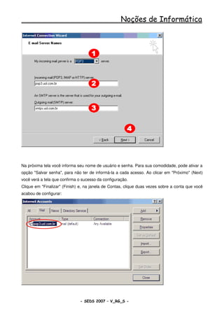 Noções de Informática




Na próxima tela você informa seu nome de usuário e senha. Para sua comodidade, pode ativar a
opção "Salvar senha", para não ter de informá-la a cada acesso. Ao clicar em "Próximo" (Next)
você verá a tela que confirma o sucesso da configuração.
Clique em "Finalizar" (Finish) e, na janela de Contas, clique duas vezes sobre a conta que você
acabou de configurar:




                              - SEDS 2007 – V_RG_S -                                   66
 