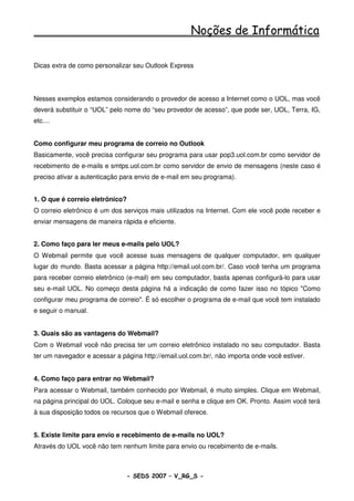Noções de Informática

Dicas extra de como personalizar seu Outlook Express




Nesses exemplos estamos considerando o provedor de acesso a Internet como o UOL, mas você
deverá substituir o “UOL” pelo nome do “seu provedor de acesso”, que pode ser, UOL, Terra, IG,
etc....


Como configurar meu programa de correio no Outlook
Basicamente, você precisa configurar seu programa para usar pop3.uol.com.br como servidor de
recebimento de e-mails e smtps.uol.com.br como servidor de envio de mensagens (neste caso é
preciso ativar a autenticação para envio de e-mail em seu programa).


1. O que é correio eletrônico?
O correio eletrônico é um dos serviços mais utilizados na Internet. Com ele você pode receber e
enviar mensagens de maneira rápida e eficiente.


2. Como faço para ler meus e-mails pelo UOL?
O Webmail permite que você acesse suas mensagens de qualquer computador, em qualquer
lugar do mundo. Basta acessar a página http://email.uol.com.br/. Caso você tenha um programa
para receber correio eletrônico (e-mail) em seu computador, basta apenas configurá-lo para usar
seu e-mail UOL. No começo desta página há a indicação de como fazer isso no tópico "Como
configurar meu programa de correio". É só escolher o programa de e-mail que você tem instalado
e seguir o manual.


3. Quais são as vantagens do Webmail?
Com o Webmail você não precisa ter um correio eletrônico instalado no seu computador. Basta
ter um navegador e acessar a página http://email.uol.com.br/, não importa onde você estiver.


4. Como faço para entrar no Webmail?
Para acessar o Webmail, também conhecido por Webmail, é muito simples. Clique em Webmail,
na página principal do UOL. Coloque seu e-mail e senha e clique em OK. Pronto. Assim você terá
à sua disposição todos os recursos que o Webmail oferece.


5. Existe limite para envio e recebimento de e-mails no UOL?
Através do UOL você não tem nenhum limite para envio ou recebimento de e-mails.



                                 - SEDS 2007 – V_RG_S -                                  68
 