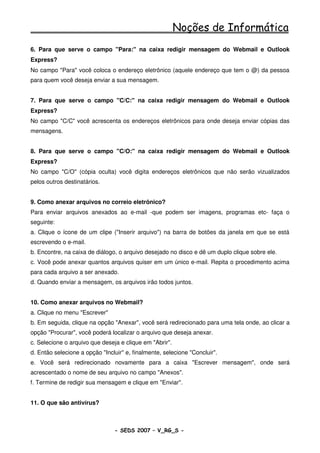 Noções de Informática
6. Para que serve o campo "Para:" na caixa redigir mensagem do Webmail e Outlook
Express?
No campo "Para" você coloca o endereço eletrônico (aquele endereço que tem o @) da pessoa
para quem você deseja enviar a sua mensagem.


7. Para que serve o campo "C/C:" na caixa redigir mensagem do Webmail e Outlook
Express?
No campo "C/C" você acrescenta os endereços eletrônicos para onde deseja enviar cópias das
mensagens.


8. Para que serve o campo "C/O:" na caixa redigir mensagem do Webmail e Outlook
Express?
No campo "C/O" (cópia oculta) você digita endereços eletrônicos que não serão vizualizados
pelos outros destinatários.


9. Como anexar arquivos no correio eletrônico?
Para enviar arquivos anexados ao e-mail -que podem ser imagens, programas etc- faça o
seguinte:
a. Clique o ícone de um clipe ("Inserir arquivo") na barra de botões da janela em que se está
escrevendo o e-mail.
b. Encontre, na caixa de diálogo, o arquivo desejado no disco e dê um duplo clique sobre ele.
c. Você pode anexar quantos arquivos quiser em um único e-mail. Repita o procedimento acima
para cada arquivo a ser anexado.
d. Quando enviar a mensagem, os arquivos irão todos juntos.


10. Como anexar arquivos no Webmail?
a. Clique no menu "Escrever"
b. Em seguida, clique na opção "Anexar", você será redirecionado para uma tela onde, ao clicar a
opção "Procurar", você poderá localizar o arquivo que deseja anexar.
c. Selecione o arquivo que deseja e clique em "Abrir".
d. Então selecione a opção "Incluir" e, finalmente, selecione "Concluir".
e. Você será redirecionado novamente para a caixa "Escrever mensagem", onde será
acrescentado o nome de seu arquivo no campo "Anexos".
f. Termine de redigir sua mensagem e clique em "Enviar".


11. O que são antivírus?



                                - SEDS 2007 – V_RG_S -                                   69
 