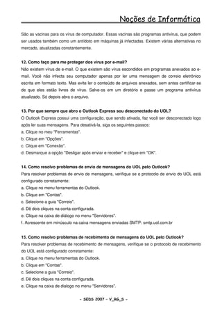 Noções de Informática
São as vacinas para os vírus de computador. Essas vacinas são programas antivírus, que podem
ser usados também como um antídoto em máquinas já infectadas. Existem várias alternativas no
mercado, atualizadas constantemente.


12. Como faço para me proteger dos vírus por e-mail?
Não existem vírus de e-mail. O que existem são vírus escondidos em programas anexados ao e-
mail. Você não infecta seu computador apenas por ler uma mensagem de correio eletrônico
escrita em formato texto. Mas evite ler o conteúdo de arquivos anexados, sem antes certificar-se
de que eles estão livres de vírus. Salve-os em um diretório e passe um programa antivírus
atualizado. Só depois abra o arquivo.


13. Por que sempre que abro o Outlook Express sou desconectado do UOL?
O Outlook Express possui uma configuração, que sendo ativada, faz você ser desconectado logo
após ler suas mensagens. Para desativá-la, siga os seguintes passos:
a. Clique no meu "Ferramentas".
b. Clique em "Opções".
c. Clique em "Conexão".
d. Desmarque a opção "Desligar após enviar e receber" e clique em "OK".


14. Como resolvo problemas de envio de mensagens do UOL pelo Outlook?
Para resolver problemas de envio de mensagens, verifique se o protocolo de envio do UOL está
configurado corretamente:
a. Clique no menu ferramentas do Outlook.
b. Clique em "Contas".
c. Selecione a guia "Correio".
d. Dê dois cliques na conta configurada.
e. Clique na caixa de diálogo no menu "Servidores".
f. Acrescente em minúsculo na caixa mensagens enviadas SMTP: smtp.uol.com.br


15. Como resolvo problemas de recebimento de mensagens do UOL pelo Outlook?
Para resolver problemas de recebimento de mensagens, verifique se o protocolo de recebimento
do UOL está configurado corretamente:
a. Clique no menu ferramentas do Outlook.
b. Clique em "Contas".
c. Selecione a guia "Correio".
d. Dê dois cliques na conta configurada.
e. Clique na caixa de dialogo no menu "Servidores".


                                 - SEDS 2007 – V_RG_S -                                 70
 