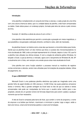 Noções de Informática

      Introdução:


      Uma planilha é simplesmente um conjunto de linhas e colunas, e cada junção de uma linha
com uma coluna chama-se célula, que é a unidade básica da planilha, onde ficam armazenados
os dados. Cada célula possui um endereço próprio, formado pela letra da coluna e pelo número
de linha.


      Exemplo: A1 identifica a célula da coluna A com a linha 1.


      Uma planilha é dita eletrônica por permitir a construção e gravação em meios magnéticos, o
que possibilita a recuperação e alteração eficiente, confiável e veloz, além de impressão.


      As planilhas ficaram na história como umas das que levaram a microinformática para frente,
Sendo que as planilhas foram um dos motivos que levou o sucesso dos microcomputadores no
início da década de 1980, onde a principal representante foi a Visicalc, depois o Lotus 123, que foi
a planilha mais utilizada nos últimos tempos. E com a criação do ambiente gráfico Windows, foi
lançado o Excel, o qual já dominou o mercado, agora com o lançamento do Windows 95, 98, XP
e atualmente com o Vista, vem sempre uma versão pouca coisa mais atualizada do Excel.


      Uma planilha tem como função substituir o processo manual ou mecânico de registrar
contas comerciais e cálculos, sendo mais utilizadas para formulações de projeções tabelas, folhas
de pagamento, etc.


      O que o MICROSOFT EXCEL:


      Microsoft Excel é uma poderosa planilha eletrônica que pode ser imaginada como uma
grande folha de papel dividida em 256 colunas e 16.384 linhas nas quais podemos armazenar
textos e números. Mas a grande vantagem do Excel está no fato de que os valores e textos
armazenados nele pode ser manipulados da forma que o usuário achar melhor para o seu
propósito, através de um grande número de fórmulas disponíveis para serem usadas a qualquer
momento que se fizer necessário.


      A tela do Excel é composta pela barra de título, que contém o nome do programa, o nome
do arquivos e os botões que fecham, maximizam e minimizam a janela. Logo a seguir, estão a
barra de menus, a barra de ferramentas padrão e a barra de formatação.




                                - SEDS 2007 – V_RG_S -                                       75
 