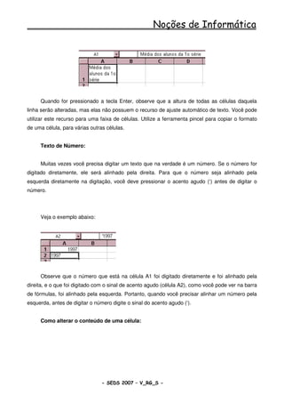 Noções de Informática




     Quando for pressionado a tecla Enter, observe que a altura de todas as células daquela
linha serão alteradas, mas elas não possuem o recurso de ajuste automático de texto. Você pode
utilizar este recurso para uma faixa de células. Utilize a ferramenta pincel para copiar o formato
de uma célula, para várias outras células.


     Texto de Número:


     Muitas vezes você precisa digitar um texto que na verdade é um número. Se o número for
digitado diretamente, ele será alinhado pela direita. Para que o número seja alinhado pela
esquerda diretamente na digitação, você deve pressionar o acento agudo (‘) antes de digitar o
número.




     Veja o exemplo abaixo:




     Observe que o número que está na célula A1 foi digitado diretamente e foi alinhado pela
direita, e o que foi digitado com o sinal de acento agudo (célula A2), como você pode ver na barra
de fórmulas, foi alinhado pela esquerda. Portanto, quando você precisar alinhar um número pela
esquerda, antes de digitar o número digite o sinal do acento agudo (‘).


     Como alterar o conteúdo de uma célula:




                                - SEDS 2007 – V_RG_S -                                   80
 