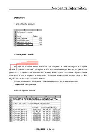 Noções de Informática

     EXERCÍCIOS:


     1) Crie a Planilha a seguir:




     Formatação de Células:




     Para que os números sejam mostrados com um ponto a cada três dígitos e a vírgula
decimal, é preciso formatá-los. Você pode aplicar o formato moeda (R$ 950.340,00), percentual
(50,00%) ou o separador de milhares (847.873,88). Para formatar uma célula, clique na célula
mais acima e mais à esquerda e araste até a célula mais abaixo e mais à direita do grupo. Em
seguida, clique no botão do formato desejado.
     Formate as células da planilha que contém valores com o Separador de Milhares.
     Construindo uma planilha:


     Analise a seguinte planilha:




                                - SEDS 2007 – V_RG_S -                                88
 