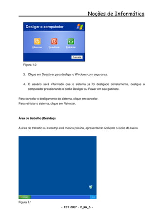 Noções de Informática




   Figura 1.0


   3. Clique em Desativar para desligar o Windows com segurança.


   4. O usuário será informado que o sistema já foi desligado corretamente, desligue o
       computador pressionando o botão Desligar ou Power em seu gabinete.


Para cancelar o desligamento do sistema, clique em cancelar.
Para reiniciar o sistema, clique em Reiniciar.




Área de trabalho (Desktop)


A área de trabalho ou Desktop está menos poluída, apresentando somente o ícone da lixeira.




Figura 1.1
                                  - TST 2007 – V_RG_S -                                9
 