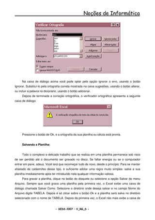 Noções de Informática




     Na caixa de diálogo acima você pode optar pela opção ignorar o erro, usando o botão
Ignorar. Substituí-lo pela ortografia correta mostrada na caixa sugestões, usando o botão alterar,
ou incluir a palavra no dicionário, usando o botão adicionar.
     Depois de terminada a correção ortográfica, o verificador ortográfica apresenta a seguinte
caixa de diálogo:




     Pressione o botão de Ok, e a ortografia da sua planilha ou célula está pronta.


     Salvando a Planilha:


     Todo o complexo e delicado trabalho que se realiza em uma planilha permanece sob risco
de ser perdido até o documento ser gravado no disco. Se faltar energia ou se o computador
entrar em pane, adeus. Você terá que recomeçar tudo de novo, desde o princípio. Para se manter
afastado de catástrofes desse tipo, é suficiente adotar uma regra muito simples: salve a sua
planilha imediatamente após ter introduzido nela qualquer informação valiosa.
     Para gravar a planilha, clique no botão do disquete ou selecione a opção Salvar do menu
Arquivo. Sempre que você grava uma planilha pela primeira vez, o Excel exibe uma caixa de
diálogo chamada Salvar Como. Selecione o diretório onde deseja salvar e no campo Nome do
Arquivo digite TABELA. Depois é só clicar sobre o botão Ok e a planilha será salva no diretório
selecionado com o nome de TABELA. Depois da primeira vez, o Excel não mais exibe a caixa de


                                - SEDS 2007 – V_RG_S -                                   90
 