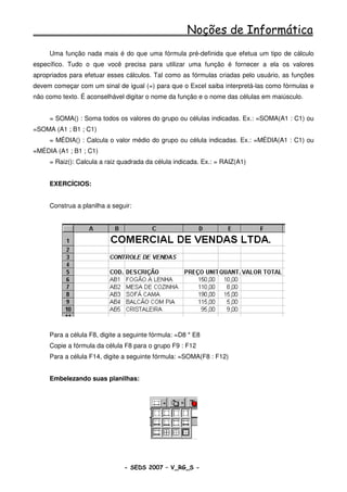 Noções de Informática
     Uma função nada mais é do que uma fórmula pré-definida que efetua um tipo de cálculo
específico. Tudo o que você precisa para utilizar uma função é fornecer a ela os valores
apropriados para efetuar esses cálculos. Tal como as fórmulas criadas pelo usuário, as funções
devem começar com um sinal de igual (=) para que o Excel saiba interpretá-las como fórmulas e
não como texto. É aconselhável digitar o nome da função e o nome das células em maiúsculo.


     = SOMA() : Soma todos os valores do grupo ou células indicadas. Ex.: =SOMA(A1 : C1) ou
=SOMA (A1 ; B1 ; C1)
     = MÉDIA() : Calcula o valor médio do grupo ou célula indicadas. Ex.: =MÉDIA(A1 : C1) ou
=MÉDIA (A1 ; B1 ; C1)
     = Raiz(): Calcula a raiz quadrada da célula indicada. Ex.: = RAIZ(A1)


     EXERCÍCIOS:


     Construa a planilha a seguir:




     Para a célula F8, digite a seguinte fórmula: =D8 * E8
     Copie a fórmula da célula F8 para o grupo F9 : F12
     Para a célula F14, digite a seguinte fórmula: =SOMA(F8 : F12)


     Embelezando suas planilhas:




                               - SEDS 2007 – V_RG_S -                                 93
 