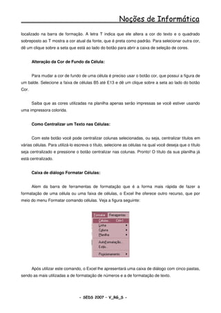 Noções de Informática
localizado na barra de formação. A letra T indica que ele altera a cor do texto e o quadrado
sobreposto ao T mostra a cor atual da fonte, que é preta como padrão. Para selecionar outra cor,
dê um clique sobre a seta que está ao lado do botão para abrir a caixa de seleção de cores.


       Alteração da Cor de Fundo da Célula:


       Para mudar a cor de fundo de uma célula é preciso usar o botão cor, que possui a figura de
um balde. Selecione a faixa de células B5 até E13 e dê um clique sobre a seta ao lado do botão
Cor.


       Saiba que as cores utilizadas na planilha apenas serão impressas se você estiver usando
uma impressora colorida.


       Como Centralizar um Texto nas Células:


       Com este botão você pode centralizar colunas selecionadas, ou seja, centralizar títulos em
várias células. Para utilizá-lo escreva o título, selecione as células na qual você deseja que o título
seja centralizado e pressione o botão centralizar nas colunas. Pronto! O título da sua planilha já
está centralizado.


       Caixa de diálogo Formatar Células:


       Alem da barra de ferramentas de formatação que é a forma mais rápida de fazer a
formatação de uma célula ou uma faixa de células, o Excel lhe oferece outro recurso, que por
meio do menu Formatar comando células. Veja a figura seguinte:




       Após utilizar este comando, o Excel lhe apresentará uma caixa de diálogo com cinco pastas,
sendo as mais utilizadas a de formatação de números e a de formatação de texto.




                                 - SEDS 2007 – V_RG_S -                                       95
 
