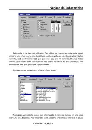 Noções de Informática




     Esta pasta é ma das mais utilizadas. Para utilizar os recurso que esta pasta possui,
selecione, uma célula ou uma faixa de células e escolha a opção que você deseja aplicar. Na lista
horizontal, você escolhe como você quer que saia o seu texto na horizontal. Na área Vertical
também, você escolhe como você quer que saio o texto na vertical. Na área Orientação, você
escolhe como você quer que o texto seja visualizado.


     Agora veremos a pasta número, observe a figura abaixo:




     Nesta pasta você escolhe opções para a formatação de números, contidos em uma célula
ou em uma faixa de células. Para utilizar esta pasta, selecione uma célula ou uma faixa de células


                               - SEDS 2007 – V_RG_S -                                    97
 