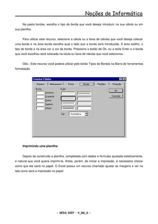 Noções de Informática
     Na pasta bordas, escolha o tipo de borda que você deseja introduzir na sua célula ou em
sua planilha.


     Para utilizar este recurso, selecione a célula ou a faixa de células que você deseja colocar
uma borda e na área borda escolha qual o lado que a borda será introduzida. A área estilho, o
tipo de borda e na área cor a cor da borda. Pressione o botão de Ok, ou a tecla Enter e a borda
que você escolheu será colocada na céula ou faixa de células que você selecionou.


     Obs.: Este recurso você poderá utilizar pelo botão Tipos de Bordas na Barra de ferramentas
formatação.




     Imprimindo uma planilha:


     Depois de construída a planilha, completada com dados e fórmulas ajustada esteticamente,
é natural que você queira imprimi-la. Antes, porém, de iniciar a impressão, é necessário checar
como que ela sairá no papel. O Excel possui um recurso chamado ajustar as margens e ver na
tela como será a impressão no papel.




                              - SEDS 2007 – V_RG_S -                                     99
 