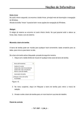Noções de Informática

Botão Iniciar
No canto inferior esquerdo, se encontra o botão Iniciar, principal meio de locomoção e navegação
do Windows.
Através do botão “Iniciar” é possível abrir novas opções de navegação do Windows.



Relógio
O relógio do sistema se encontra no canto inferior direito. No qual possível exibir e alterar as
horas, dias, meses e ano do sistema.




Movendo a barra de tarefas


A barra de tarefas pode ser movida para qualquer local conveniente, basta arrastá-la para os
lados, para cima ou para baixo na tela.


Se a barra de tarefa estiver bloqueada, proceda da seguinte maneira.
   1. Clique com o botão direito do mouse em qualquer área vazia da barra de tarefas.




   Figura 1.6


   2. No menu suspenso, clique em Bloquear a barra de tarefas para retirar a marca de
       seleção.


   3. Arraste e solte a barra de tarefas para um novo local em sua área de trabalho.




Painel de controle



                                 - TST 2007 – V_RG_S -                                  10
 