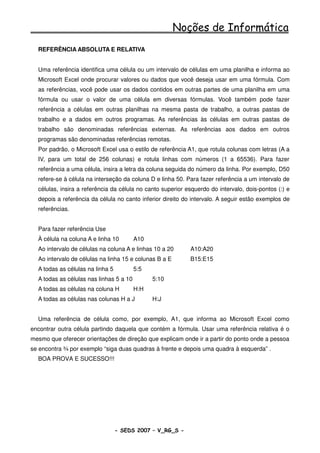 Noções de Informática
  REFERÊNCIA ABSOLUTA E RELATIVA


  Uma referência identifica uma célula ou um intervalo de células em uma planilha e informa ao
  Microsoft Excel onde procurar valores ou dados que você deseja usar em uma fórmula. Com
  as referências, você pode usar os dados contidos em outras partes de uma planilha em uma
  fórmula ou usar o valor de uma célula em diversas fórmulas. Você também pode fazer
  referência a células em outras planilhas na mesma pasta de trabalho, a outras pastas de
  trabalho e a dados em outros programas. As referências às células em outras pastas de
  trabalho são denominadas referências externas. As referências aos dados em outros
  programas são denominadas referências remotas.
  Por padrão, o Microsoft Excel usa o estilo de referência A1, que rotula colunas com letras (A a
  IV, para um total de 256 colunas) e rotula linhas com números (1 a 65536). Para fazer
  referência a uma célula, insira a letra da coluna seguida do número da linha. Por exemplo, D50
  refere-se à célula na interseção da coluna D e linha 50. Para fazer referência a um intervalo de
  células, insira a referência da célula no canto superior esquerdo do intervalo, dois-pontos (:) e
  depois a referência da célula no canto inferior direito do intervalo. A seguir estão exemplos de
  referências.


  Para fazer referência Use
  À célula na coluna A e linha 10        A10
  Ao intervalo de células na coluna A e linhas 10 a 20      A10:A20
  Ao intervalo de células na linha 15 e colunas B a E       B15:E15
  A todas as células na linha 5          5:5
  A todas as células nas linhas 5 a 10         5:10
  A todas as células na coluna H         H:H
  A todas as células nas colunas H a J         H:J


  Uma referência de célula como, por exemplo, A1, que informa ao Microsoft Excel como
encontrar outra célula partindo daquela que contém a fórmula. Usar uma referência relativa é o
mesmo que oferecer orientações de direção que explicam onde ir a partir do ponto onde a pessoa
se encontra ¾ por exemplo “siga duas quadras à frente e depois uma quadra à esquerda” .
  BOA PROVA E SUCESSO!!!




                                  - SEDS 2007 – V_RG_S -                                  112
 