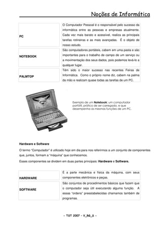 Noções de Informática
                              O Computador Pessoal é o responsável pelo sucesso da
                              informática entre as pessoas e empresas atualmente.

PC                            Cada vez mais barato e acessível, realiza as principais
                              tarefas rotineiras e as mais avançadas. É o objeto de
                              nosso estudo.
                              São computadores portáteis, cabem em uma pasta e são

NOTEBOOK                      importantes para o trabalho de campo de um serviço ou
                              a movimentação dos seus dados, pois podemos levá-lo a
                              qualquer lugar.
                              Têm sido o maior sucesso nas recentes Feiras de

PALMTOP                       Informática. Como o próprio nome diz, cabem na palma
                              da mão e realizam quase todas as tarefas de um PC.




                                     Exemplo de um Notebook: um computador
                                     portátil, prático de ser carregado, e que
                                     desempenha as mesmas funções de um PC.




Hardware e Software

O termo “Computador” é utilizado hoje em dia para nos referirmos a um conjunto de componentes
que, juntos, formam a “máquina” que conhecemos.

Esses componentes se dividem em duas partes principais: Hardware e Software.


                              É a parte mecânica e física da máquina, com seus
HARDWARE                      componentes eletrônicos e peças.
                              São conjuntos de procedimentos básicos que fazem que

SOFTWARE                      o computador seja útil executando alguma função.     A
                              essas “ordens” preestabelecidas chamamos também de
                              programas.




                               - TST 2007 – V_RG_S -                                    17
 