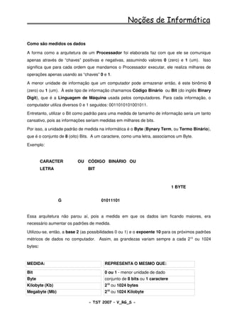 Noções de Informática

Como são medidos os dados

A forma como a arquitetura de um Processador foi elaborada faz com que ele se comunique
apenas através de “chaves” positivas e negativas, assumindo valores 0 (zero) e 1 (um). Isso
significa que para cada ordem que mandamos o Processador executar, ele realiza milhares de
operações apenas usando as “chaves” 0 e 1.

A menor unidade de informação que um computador pode armazenar então, é este binômio 0
(zero) ou 1 (um). À este tipo de informação chamamos Código Binário ou Bit (do inglês Binary
Digit), que é a Linguagem de Máquina usada pelos computadores. Para cada informação, o
computador utiliza diversos 0 e 1 seguidos: 0011010101001011.

Entretanto, utilizar o Bit como padrão para uma medida de tamanho de informação seria um tanto
cansativo, pois as informações seriam medidas em milhares de bits.

Por isso, a unidade padrão de medida na informática é o Byte (Bynary Term, ou Termo Binário),
que é o conjunto de 8 (oito) Bits. A um caractere, como uma letra, associamos um Byte.

Exemplo:


         CARACTER         OU CÓDIGO BINÁRIO OU
         LETRA                 BIT



                                                                            1 BYTE


                 G                    01011101


Essa arquitetura não parou aí, pois a medida em que os dados iam ficando maiores, era
necessário aumentar os padrões de medida.

Utilizou-se, então, a base 2 (as possibilidades 0 ou 1) e o expoente 10 para os próximos padrões
métricos de dados no computador. Assim, as grandezas variam sempre a cada 210 ou 1024
bytes:



MEDIDA:                                 REPRESENTA O MESMO QUE:

Bit                                     0 ou 1 - menor unidade de dado
Byte                                    conjunto de 8 bits ou 1 caractere
Kilobyte (Kb)                           210 ou 1024 bytes
Megabyte (Mb)                           210 ou 1024 Kilobyte

                                - TST 2007 – V_RG_S -                                    20
 