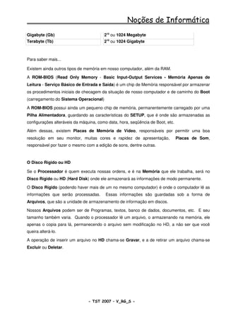 Noções de Informática
Gigabyte (Gb)                           210 ou 1024 Megabyte
Terabyte (Tb)                           210 ou 1024 Gigabyte



Para saber mais...

Existem ainda outros tipos de memória em nosso computador, além da RAM.

A ROM-BIOS (Read Only Memory - Basic Input-Output Services - Memória Apenas de
Leitura - Serviço Básico de Entrada e Saída) é um chip de Memória responsável por armazenar
os procedimentos iniciais de checagem da situação de nosso computador e de caminho do Boot
(carregamento do Sistema Operacional)

A ROM-BIOS possui ainda um pequeno chip de memória, permanentemente carregado por uma
Pilha Alimentadora, guardando as características do SETUP, que é onde são armazenadas as
configurações alteráveis da máquina, como data, hora, seqüência de Boot, etc.

Além dessas, existem Placas de Memória de Vídeo, responsáveis por permitir uma boa
resolução em seu monitor, muitas cores e rapidez de apresentação,               Placas de Som,
responsável por fazer o mesmo com a edição de sons, dentre outras.



O Disco Rígido ou HD

Se o Processador é quem executa nossas ordens, e é na Memória que ele trabalha, será no
Disco Rígido ou HD (Hard Disk) onde ele armazenará as informações de modo permanente.

O Disco Rígido (podendo haver mais de um no mesmo computador) é onde o computador lê as
informações que serão processadas.       Essas informações são guardadas sob a forma de
Arquivos, que são a unidade de armazenamento de informação em discos.

Nossos Arquivos podem ser de Programas, textos, banco de dados, documentos, etc. E seu
tamanho também varia. Quando o processador lê um arquivo, o armazenando na memória, ele
apenas o copia para lá, permanecendo o arquivo sem modificação no HD, a não ser que você
queira alterá-lo.

A operação de inserir um arquivo no HD chama-se Gravar, e a de retirar um arquivo chama-se
Excluir ou Deletar.




                                - TST 2007 – V_RG_S -                                   21
 
