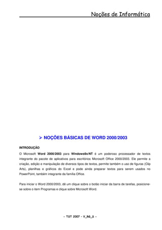 Noções de Informática




                  NOÇÕES BÁSICAS DE WORD 2000/2003

INTRODUÇÃO

O Microsoft Word 2000/2003 para Windows9x/NT é um poderoso processador de textos
integrante do pacote de aplicativos para escritórios Microsoft Office 2000/2003. Ele permite a
criação, edição e manipulação de diversos tipos de textos, permite também o uso de figuras (Clip
Arts), planilhas e gráficos do Excel e pode ainda preparar textos para serem usados no
PowerPoint, também integrante da família Office.


Para iniciar o Word 2000/2003, dê um clique sobre o botão iniciar da barra de tarefas, posicione-
se sobre o item Programas e clique sobre Microsoft Word.




                                - TST 2007 – V_RG_S -                                    28
 