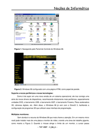 Noções de Informática




   Figura 1: Navegando pelo Painel de Controle do Windows 98.




   Figura 2: Windows 98 configurado com uma página HTML como papel de parede.

Suporte a novos periféricos e novas tecnologias:
       Como é de supor em uma nova versão de um sistema operacional, ele traz consigo uma
série de novos drivers de dispositivos, reconhecendo diretamente mais periféricos, especialmente
unidades DVD, o barramento USB, o barramento AGP, o barramento Firewire, Placa aceleradora
3D, câmeras digitais, etc. Além disso, o Windows 98 já vem com o DirextX 5, facilitando a
configuração de programas 3D que utilizam essa interface de programação.


Múltiplos monitores:
       Sem dúvida é o recurso do Windows 98 que mais chame a atenção. Em um mesmo micro
você pode instalar mais de uma placa e monitor de vídeo, criando uma área de trabalho gigante,
como mostra a Figura 3. Quando o mouse atinge o limite de um monitor, o cursor passa

                                - TST 2007 – V_RG_S -                                   3
 