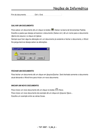 Noções de Informática
Fim do documento              Ctrl + End




SALVAR UM DOCUMENTO

Para salvar um documento dê um clique no botão (    ) Salvar na barra de ferramentas Padrão.
Escolha a pasta que deseja armazenar o documento (Salvar em:) dê um nome para o documento
(Nome do arquivo:) e clique em Salvar.
Sempre que fizer alguma alteração em um documento já existente e fechar o documento, o Word
lhe perguntará se deseja salvar as alterações.




FECHAR UM DOCUMENTO

Para fechar um documento dê um clique em Arquivo/Fechar. Será fechado somente o documento
atual deixando o Word livre para iniciar um novo documento.



INICIAR UM NOVO DOCUMENTO

Para iniciar um novo documento dê um clique no botão (   ) Novo.
Para iniciar um novo documento de exemplo dê um clique em Arquivo/ Novo...
Escolha um exemplo entre as várias Guias.




                                - TST 2007 – V_RG_S -                                  30
 