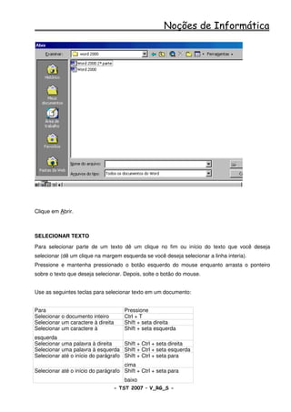 Noções de Informática




Clique em Abrir.



SELECIONAR TEXTO
Para selecionar parte de um texto dê um clique no fim ou início do texto que você deseja
selecionar (dê um clique na margem esquerda se você deseja selecionar a linha interia).
Pressione e mantenha pressionado o botão esquerdo do mouse enquanto arrasta o ponteiro
sobre o texto que deseja selecionar. Depois, solte o botão do mouse.


Use as seguintes teclas para selecionar texto em um documento:


Para                                  Pressione
Selecionar o documento inteiro        Ctrl + T
Selecionar um caractere à direita     Shift + seta direita
Selecionar um caractere à             Shift + seta esquerda
esquerda
Selecionar uma palavra à direita     Shift + Ctrl + seta direita
Selecionar uma palavra à esquerda Shift + Ctrl + seta esquerda
Selecionar até o início do parágrafo Shift + Ctrl + seta para
                                     cima
Selecionar até o início do parágrafo Shift + Ctrl + seta para
                                      baixo
                                 - TST 2007 – V_RG_S -                                    32
 