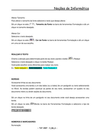 Noções de Informática

Alterar Tamanho
Para alterar o tamanho da fonte selecione o texto que deseja alterar.
Dê um clique na seta (        ) Tamanho da Fonte na barra de ferramentas Formatação e dê um
clique no tamanho desejado.


Alterar Cor
Selecione o texto desejado.

Dê um clique na seta (        ) Cor da Fonte na barra de ferramentas Formatação e dê um clique
em uma cor de sua escolha.




REALÇAR O TEXTO

Chame a atenção para determinada parte de seu texto usando o botão (       ) Realçar
Selecione o texto desejado e clique no botão Realçar.
Você pode escolher cores diferentes para realçar seu texto.
Ex: Texto realçado 1, Texto realçado 2, Texto Realçado 3




BORDAS
Acrescente linhas ao seu documento
Você acrescenta uma borda a um dos lados (ou a todos) de um parágrafo ou texto selecionando
no Word. As bordas podem acentuar as partes do seu texto, acrescentar um quadro no seu
documento inteiro ou dividir seções do documento.


Dê um clique na linha de um parágrafo no seu documento onde você deseja acrescentar uma
borda.
Dê um clique na seta (        )Borda na barra de Ferramentas Formatação e selecione o tipo de
borda desejado.




NÚMEROS E MARCADORES
Numeração
                                  - TST 2007 – V_RG_S -                                36
 