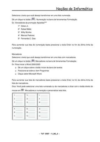 Noções de Informática
Selecione o texto que você deseja transformar em uma lista numerada.

Dê um clique no botão (    ) Numeração na barra de ferramentas Formatação.
Ex: Vencedores da promoção Apostilas2000
       1º César Jr.
       2º Rafael Mello
       3º Willy Wonka
       4º Marcos Pedroso
       5º Fernanda C. Dias


Para aumentar sua lista de numeração basta pressionar a tecla Enter no fim da última linha da
numeração.


Marcadores
Selecione o texto que você deseja transformar em uma lista com marcadores.

Dê um clique no botão (    ) Marcadores na barra de ferramentas Formatação.
Ex: Para iniciar o Word 2000/2003
       Dê um clique sobre o botão iniciar da barra de tarefas
       Posicione-se sobre o item Programas
       Clique sobre Microsoft Word.


Para aumentar sua lista de marcadores basta pressionar a tecla Enter no fim da última linha da
lista de marcadores.
Dica: Você pode selecionar uma lista numerada ou de marcadores e clicar com o botão direito do

mouse em       Marcadores e numeração e personalizar esta lista.




                                - TST 2007 – V_RG_S -                                  37
 