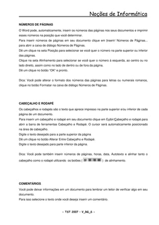 Noções de Informática
NÚMEROS DE PÁGINAS
O Word pode, automaticamente, inserir os números das páginas nos seus documentos e imprimir
esses números na posição que você determinar.
Para inserir números de páginas em seu documento clique em Inserir/ Números de Páginas...
para abrir a caixa de diálogo Números de Páginas.
Dê um clique na seta Posição para selecionar se você quer o número na parte superior ou inferior
das páginas.
Clique na seta Alinhamento para selecionar se você quer o número à esquerda, ao centro ou no
lado direito, assim como no lado de dentro ou de fora da página.
Dê um clique no botão “OK“ e pronto.


Dica: Você pode alterar o formato dos números das páginas para letras ou numerais romanos,
clique no botão Formatar na caixa de diálogo Números de Páginas.




CABEÇALHO E RODAPÉ
Os cabeçalhos e rodapés são o texto que aprece impresso na parte superior e/ou inferior de cada
página de um documento.
Para inserir um cabeçalho e rodapé em seu documento clique em Exibir/Cabeçalho e rodapé para
abrir a barra de ferramentas Cabeçalho e Rodapé. O cursor será automaticamente posicionado
na área de cabeçalho.
Digite o texto desejado para a parte superior da página
Dê um clique no botão Alterar Entre Cabeçalho e Rodapé.
Digite o texto desejado para parte inferior da página.


Dica: Você pode também inserir números de páginas, horas, data, Autotexto e alinhar tanto o

cabeçalho como o rodapé utilizando os botões (                 ) de alinhamento.




COMENTÁRIOS
Você pode deixar informações em um documento para lembrar um leitor de verificar algo em seu
documento.
Para isso selecione o texto onde você deseja inserir um comentário.



                                 - TST 2007 – V_RG_S -                                   41
 
