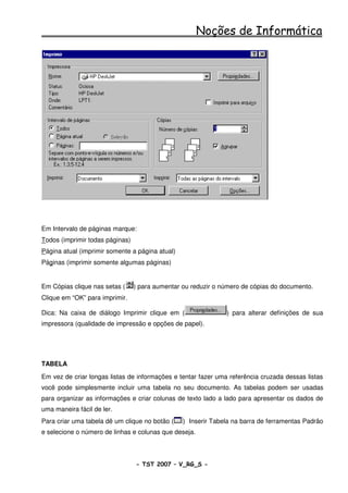 Noções de Informática




Em Intervalo de páginas marque:
Todos (imprimir todas páginas)
Página atual (imprimir somente a página atual)
Páginas (imprimir somente algumas páginas)


Em Cópias clique nas setas (     ) para aumentar ou reduzir o número de cópias do documento.
Clique em “OK” para imprimir.

Dica: Na caixa de diálogo Imprimir clique em (                 ) para alterar definições de sua
impressora (qualidade de impressão e opções de papel).




TABELA
Em vez de criar longas listas de informações e tentar fazer uma referência cruzada dessas listas
você pode simplesmente incluir uma tabela no seu documento. As tabelas podem ser usadas
para organizar as informações e criar colunas de texto lado a lado para apresentar os dados de
uma maneira fácil de ler.
Para criar uma tabela dê um clique no botão (    ) Inserir Tabela na barra de ferramentas Padrão
e selecione o número de linhas e colunas que deseja.



                                 - TST 2007 – V_RG_S -                                   43
 