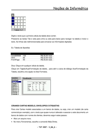 Noções de Informática




Digite o texto que a primeira célula da tabela deve conter.
Pressione as teclas Tab e seta para cima ou seta para baixo para navegar na tabela e incluir o
texto. As linhas são redimensionadas para encaixar as informações digitadas


Ex: Tabela de Apostilas


APOSTILA       TAMANHO EM KB          PREÇO
CorelDRAW      125                    R$ 35,00 reais
Html           90                     R$ 22,00 reais
FrontPage      50                     R$ 20,00 reais


Dica: Clique em qualquer célula da tabela.
Clique em Tabela/AutoFormatação da tabela... para abrir a caixa de diálogo AutoFormatação da
Tabela, escolha uma opção na lista Formatos.




CRIANDO CARTAS MODELO, ENVELOPES E ETIQUETAS

Para criar Cartas modelo associadas a um banco de dados, ou seja, criar um modelo (de carta
comercial por exemplo), com o texto que quase nunca é alterado e associar a este documento um
banco de dados com nomes de clientes, devemos seguir estes passos:
• Abro um arquivo novo.
• No menu Ferramentas, escolho o comando Mala Direta.


                                 - TST 2007 – V_RG_S -                                 44
 