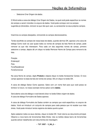 Noções de Informática
    -    Selecione Criar Origem de dados.


O Word exibe a caixa de diálogo Criar Origem de Dados, na qual você pode especificar os nomes
de campos a serem incluídos no arquivo de dados. Você pode começar com os campos
sugeridos já oferecidos, remover os que não quer usar, ou acrescentar os seus próprios campos.




Inserimos os campos desejados, removendo os campos desnecessários.


Tendo escolhido os campos de nossa base de dados, quando dermos OK, aparece uma caixa de
diálogo Como você vai usar quase todos os nomes de campos da lista Nome do campo, pode
remover os que não interessam. Para cada um dos seguintes nomes de campo, primeiro
selecione o campo, depois dê um clique no botão Remover Nome de Campo para remove-lo da
lista.


Posição
Endereço2
País
FoneResidêncial
FoneComercial


Na caixa Nome do campo, digite Produto e depois clique no botão Acrescentar Campo. O novo
campo aparece na base da lista de nomes de campo. Dê um clique no botão OK.


A caixa de diálogo Salvar Como aparece. Salve com um nome fácil para que você possa se
lembrar no futuro, no nosso exemplo iremos salvar como dados.


Será aberta caixa de diálogo e você deverá clicar no botão Editar origem de dados.
A caixa de diálogo Formulário de Dados aparece.


A caixa de diálogo Formulário de Dados contém os campos que você especificou no arquivo de
dados. Você vai introduzir um conjunto de campos para cada pessoa que irá receber sua mala
direta. Você pode introduzir tantos registros de dados quanto quiser.


Após cadastrar todos os seus clientes, clique no botão OK. Você retorna ao documento principal.
Observe a nova barra de ferramentas Mala Direta. Use os botões dessa barra de ferramentas
quando estiver trabalhando com documentos de mesclagem.

                                 - TST 2007 – V_RG_S -                                  46
 