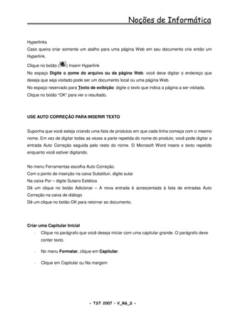 Noções de Informática

Hyperlinks
Caso queira criar somente um atalho para uma página Web em seu documento crie então um
Hyperlink.

Clique no botão (      ) Inserir Hyperlink
No espaço Digite o nome do arquivo ou da página Web: você deve digitar o endereço que
deseja que seja visitado pode ser um documento local ou uma página Web.
No espaço reservado para Texto de exibição: digite o texto que indica a página a ser visitada.
Clique no botão “OK” para ver o resultado.




USE AUTO CORREÇÃO PARA INSERIR TEXTO


Suponha que você esteja criando uma lista de produtos em que cada linha começa com o mesmo
nome. Em vez de digitar todas as vezes a parte repetida do nome do produto, você pode digitar a
entrada Auto Correção seguida pelo resto do nome. O Microsoft Word insere o texto repetido
enquanto você estiver digitando.


No menu Ferramentas escolha Auto Correção.
Com o ponto de inserção na caixa Substituir, digite sutai
Na caixa Por – digite Sutairo Estética
Dê um clique no botão Adicionar – A nova entrada é acrescentada à lista de entradas Auto
Correção na caixa de diálogo
Dê um clique no botão OK para retornar ao documento.




Criar uma Capitular Inicial
   -   Clique no parágrafo que você deseja iniciar com uma capitular grande. O parágrafo deve
       conter texto.

   -   No menu Formatar, clique em Capitular.

   -   Clique em Capitular ou Na margem




                                    - TST 2007 – V_RG_S -                                 48
 