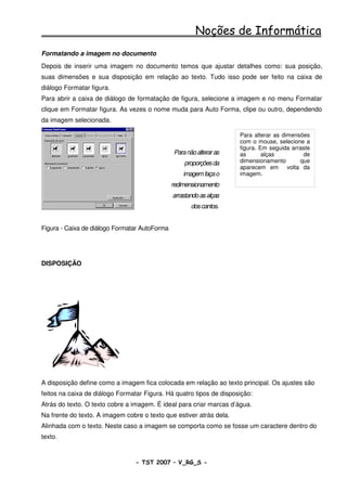 Noções de Informática
Formatando a imagem no documento
Depois de inserir uma imagem no documento temos que ajustar detalhes como: sua posição,
suas dimensões e sua disposição em relação ao texto. Tudo isso pode ser feito na caixa de
diálogo Formatar figura.
Para abrir a caixa de diálogo de formatação de figura, selecione a imagem e no menu Formatar
clique em Formatar figura. As vezes o nome muda para Auto Forma, clipe ou outro, dependendo
da imagem selecionada.

                                                                     Para alterar as dimensões
                                                                     com o mouse, selecione a
                                                                     figura. Em seguida arraste
                                               Para não alterar as   as       alças         de
                                                   proporções da     dimensionamento       que
                                                                     aparecem em volta da
                                                   imagem faça o     imagem.
                                               redimensionamento
                                               arrastando as alças
                                                      dos cantos.


Figura - Caixa de diálogo Formatar AutoForma




DISPOSIÇÃO




A disposição define como a imagem fica colocada em relação ao texto principal. Os ajustes são
feitos na caixa de diálogo Formatar Figura. Há quatro tipos de disposição:
Atrás do texto. O texto cobre a imagem. É ideal para criar marcas d’água.
Na frente do texto. A imagem cobre o texto que estiver atrás dela.
Alinhada com o texto. Neste caso a imagem se comporta como se fosse um caractere dentro do
texto.


                                 - TST 2007 – V_RG_S -                                     49
 