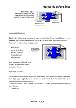 Noções de Informática
                  Utilizando a régua:
        Selecione os parágrafos que
        você deseja recuar na régua
     horizontal para o local desejado
                                                                                         Indicador de
                                                Indicador de         SvOutPlaceObject


                                                                                        Margem Direita
                                             Margem esquerda




INSERINDO SÍMBOLOS


Objetivando melhorar a apresentação de documentos, o Word oferece a possibilidade de inserir
Símbolos que são caracteres especiais                          que não estão disponíveis no teclado.
Para inserir no documento os símbolos basta:


-   Menu Inserir                    A fonte deve estar
                                    em Wingdings para
-   Comando Símbolo                  oferecer símbolos
                                        tradicionais.
-   Escolha o símbolo
-   Use botão Inserir
-   Depois Fechar
                                                                                          SvOutPlaceObject




Você pode apagar o Símbolo como
se fosse texto e também colorir,
aumentar e diminuir.


TEXTO EM COLUNAS


formatação de um documento em colunas pode formatar tanto antes do documento ser digitado,
como logo após a digitação. Esse procedimento contempla tanto o documento inteiro como
apenas trechos de textos selecionados.
Quando você aciona o Menu FORMATAR, Comando COLUNAS, aparece a caixa de dialogo que
pode observar.
    Você pode:




                                   - TST 2007 – V_RG_S -                                                     51
 