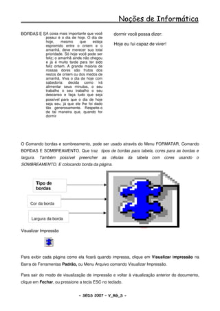 Noções de Informática
          A coisa mais importante que você
BORDAS E SOMBREAMENTO                                          dormir você possa dizer:
               possui é o dia de hoje. O dia de
               hoje,     mesmo      que    esteja
               espremido entre o ontem e o                     Hoje eu fui capaz de viver!
               amanhã, deve merecer sua total
               prioridade. Só hoje você pode ser
               feliz; o amanhã ainda não chegou
               e já é muito tarde para ter sido
               feliz ontem. A grande maioria de
               nossas dores são frutos dos
               restos de ontem ou dos medos de
               amanhã. Viva o dia de hoje com
               sabedoria: decida como irá
               alimentar seus minutos, o seu
               trabalho o seu trabalho o seu
               descanso e faça tudo que seja
               possível para que o dia de hoje
               seja seu, já que ele lhe foi dado
               tão generosamente. Respeite-o
               de tal maneira que, quando for
               dormir




O Comando bordas e sombreamento, pode ser usado através do Menu FORMATAR, Comando
BORDAS E SOMBREAMENTO. Que traz tipos de bordas para tabela, cores para as bordas e
largura.    Também                possível   preencher   as   células   da   tabela               com   cores   usando   o
SOMBREAMENTO. E colocando borda da página.



           Tipo de
           bordas


     Cor da borda


      Largura da borda
                                                                               SvOutPlaceObject




Visualizar Impressão


               SvOutPlaceObject




Para exibir cada página como ela ficará quando impressa, clique em Visualizar impressão na
Barra de Ferramentas Padrão, ou Menu Arquivo comando Visualizar Impressão.

Para sair do modo de visualização de impressão e voltar à visualização anterior do documento,
clique em Fechar, ou pressione a tecla ESC no teclado.


                                             - SEDS 2007 – V_RG_S -                                               53
 