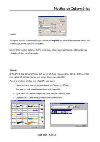 Noções de Informática




Imprimir


Você pode imprimir o documento ativo clicando em Imprimir na barra de ferramentas padrão. Ou
no Menu ARQUIVO, comando IMPRIMIR.


No comando Imprimir podemos definir números de cópias, páginas ímpares e páginas pares e
intervalos páginas para impressão.




WordArt
O WordArt é ideal para criar textos com efeitos artísticos no documento. Com ele criamos textos
com efeitos 3D, com curvaturas, com efeitos de cor especiais, etc..

Para criar um texto artístico com o WordArt faça assim:

   1. Inicie o programa clicando no menu Inserir, em Figura e em Wordart...

   2. Selecione um estilo para o texto artístico e clique em OK.

   3. Digite o texto na caixa de diálogo. Se quiser, formate a fonte do texto.

   4. Clique em OK. O texto artístico será inserido no documento.




                                 - SEDS 2007 – V_RG_S -                                 54
 