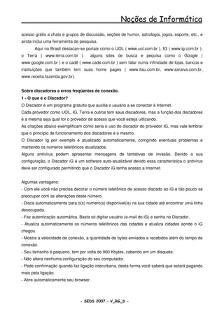 Noções de Informática
acesso grátis a chats e grupos de discussão, seções de humor, astrologia, jogos, esporte, etc., e
ainda inclui uma ferramenta de pesquisa.
       Aqui no Brasil destacan-se portais como o UOL ( www.uol.com.br ), IG ( www.ig.com.br ),
o Terra ( www.terra.com.br )         alguns sites de busca e pequisa como o Google (
www.google.com.br ) e o cadê ( www.cade.com.br ) sem falar numa infinidade de lojas, bancos e
instituições que também tem suas home pages ( www.itau.com.br, www.saraiva.com.br,
www.receita.fazenda.gov.br).


Sobre discadores e erros freqüentes de conexão.
1 - O que é o Discador?
O Discador é um programa gratuito que auxilia o usuário a se conectar à Internet.
Cada provedor como UOL, IG, Terra e outros tem seus discadores, mas a função dos discadores
é a mesma seja qual for o provedor de acesso que você esteja uitlizando.
As citações abaixo exemplificam como seria o uso do discador do provedor IG, mas vale lembrar
que o princípio de funcionamento dos discadores é o mesmo.
O Discador Ig por exemplo é atualizado automaticamente, corrigindo eventuais problemas e
mantendo os números telefônicos atualizados.
Alguns antivírus podem apresentar mensagens de tentativas de invasão. Devido a sua
configuração, o Discador iG é um software auto-atualizável devido essa característica o antivírus
deve ser configurado permitindo que o Discador iG tenha acesso a Internet.


Algumas vantagens:
- Com ele você não precisa decorar o número telefônico de acesso discado ao iG e tão pouco se
preocupar com as alterações deste número.
- Disca automaticamente para o(s) número(s) disponível(is) na sua cidade até encontrar uma linha
desocupada.
- Faz autenticação automática. Basta só digitar usuário (e-mail do iG) e senha no Discador.
- Atualiza automaticamente os números telefônicos das cidades e atualiza cidades aonde o iG
chegou.
- Mostra a velocidade de conexão, a quantidade de bytes enviados e recebidos além do tempo de
conexão.
- Seu tamanho é pequeno, tem por volta de 900 Kbytes, cabendo em um disquete.
- Não altera nenhuma configuração do seu computador.
- Pede confirmação quando faz ligação interurbana, desta forma você saberá que estará pagando
mais pela ligação.
- Abre automaticamente seu browser.




                               - SEDS 2007 – V_RG_S -                                    57
 