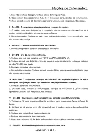 Noções de Informática
4. Caso não conclua a discagem, verifique a troca de Tom para Pulso.
5. Caso nenhum dos procedimentos 1, 2, 3 e 4 tenha dado certo, reinstale as comunicações.
Verifique se você possui o CD do sistema operacional utilizado, caso não possua, não prossiga.


7 - Erro 630 - O computador não esta recebendo resposta do modem.
1. O modem pode estar desligado ou o computador não reconhece o modem.Verifique se o
modem instalado está selecionado corretamente na Dial-up.
2. Reinstale o modem. Verifique se você possui o driver de instalação do modem utilizado, caso
não possua, não prossiga.


8 - Erro 631 - O modem foi desconectado pelo usuário.
1. Ocorreu uma perda de conexão, tente conectar novamente.


9 - Erro 645 - Erro de Autenticação Interna.
1. Verifique se a rede está completa com TCP/IP e ADAPTADOR DIAL-UP.
2. Verifique se você esta digitando o nome de usuário e senha corretamente, verificando inclusive
se o CAPS LOCK está ligado.
3. Remova a conexão e crie uma nova.
4. Reinstale Comunicações. Verifique se você possui o CD do sistema operacional utilizado, caso
não possua, não prossiga.


10 - Erro 650 - O computador para qual esta discando não responde ao pedido de rede -
verifique a configuração do seu tipo de servidor nas propriedades da conexão.
1. Remova a conexão e crie uma nova.
2. Em último caso, reinstale as comunicações. Verifique se você possui o CD do sistema
operacional utilizado, caso não possua, não prossiga.


11 - Erro 666 - Seu modem ou outro dispositivo de conexão não está funcionando.
1. Verifique se há outro programa utilizando o modem, como programa de fax ou software de
banco.
2. Verifique se há alguma string não compatível com o modem, remova das configurações
adicionais.
3. Verifique se a instalação do modem esta correta.
4. Desligue o computador e ligue novamente.
5. Caso os procedimento 1,2,3 e 4 não tenham solucionado o problema, reinstale o modem.


12 - Erro 676 - A linha está ocupada - tente novamente mais tarde.

                               - SEDS 2007 – V_RG_S -                                   59
 