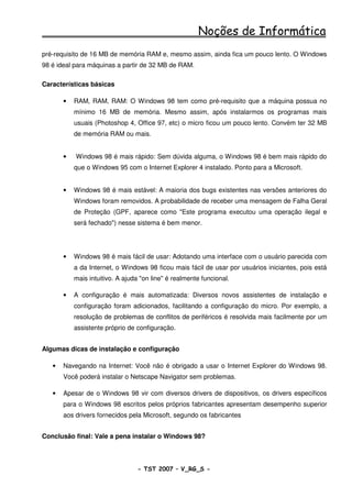 Noções de Informática
pré-requisito de 16 MB de memória RAM e, mesmo assim, ainda fica um pouco lento. O Windows
98 é ideal para máquinas a partir de 32 MB de RAM.

Características básicas

       •   RAM, RAM, RAM: O Windows 98 tem como pré-requisito que a máquina possua no
           mínimo 16 MB de memória. Mesmo assim, após instalarmos os programas mais
           usuais (Photoshop 4, Office 97, etc) o micro ficou um pouco lento. Convém ter 32 MB
           de memória RAM ou mais.


       •   Windows 98 é mais rápido: Sem dúvida alguma, o Windows 98 é bem mais rápido do
           que o Windows 95 com o Internet Explorer 4 instalado. Ponto para a Microsoft.


       •   Windows 98 é mais estável: A maioria dos bugs existentes nas versões anteriores do
           Windows foram removidos. A probabilidade de receber uma mensagem de Falha Geral
           de Proteção (GPF, aparece como "Este programa executou uma operação ilegal e
           será fechado") nesse sistema é bem menor.




       •   Windows 98 é mais fácil de usar: Adotando uma interface com o usuário parecida com
           a da Internet, o Windows 98 ficou mais fácil de usar por usuários iniciantes, pois está
           mais intuitivo. A ajuda "on line" é realmente funcional.

       •   A configuração é mais automatizada: Diversos novos assistentes de instalação e
           configuração foram adicionados, facilitando a configuração do micro. Por exemplo, a
           resolução de problemas de conflitos de periféricos é resolvida mais facilmente por um
           assistente próprio de configuração.


Algumas dicas de instalação e configuração

   •   Navegando na Internet: Você não é obrigado a usar o Internet Explorer do Windows 98.
       Você poderá instalar o Netscape Navigator sem problemas.

   •   Apesar de o Windows 98 vir com diversos drivers de dispositivos, os drivers específicos
       para o Windows 98 escritos pelos próprios fabricantes apresentam desempenho superior
       aos drivers fornecidos pela Microsoft, segundo os fabricantes


Conclusão final: Vale a pena instalar o Windows 98?



                                 - TST 2007 – V_RG_S -                                     6
 