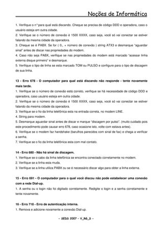 Noções de Informática
1. Verifique o n° para qual está discando. Cheque se precisa de código DDD e operadora, caso o
usuário esteja em outra cidade.
2. Verifique se o número de conexão é 1500 XXXX, caso seja, você só vai conectar se estiver
falando da mesma cidade da operadora.
3. Cheque se é PABX. Se for ( 0,, + número de conexão ) string ATX3 e desmarque “aguardar
sinal” antes de discar nas propriedades do modem.
4. Caso não seja PABX, verifique se nas propriedades do modem está marcado “acessar linha
externa disque primeiro” e desmarque.
5. Verifique o tipo de linha se esta marcado TOM ou PULSO e configure para o tipo de discagem
de sua linha.


13 - Erro 678 - O computador para qual está discando não responde - tente novamente
mais tarde.
1. Verifique se o número de conexão está correto, verifique se há necessidade de código DDD e
operadora, caso usuário esteja em outra cidade.
2. Verifique se o número de conexão é 1500 XXXX, caso seja, você só vai conectar se estiver
falando da mesma cidade da operadora.
3. Verifique se o fio da linha telefônica esta na entrada correta, no modem LINE.
4. String para modem.
5. Desmarque aguardar sinal antes de discar e marque “discagem por pulso”. (muito cuidado pois
este procedimento pode causar erro 678, caso ocasione isto, volte com estava antes).
6. Verifique se o modem faz handshake (barulhos parecidos com sinal de fax) e chega a verificar
a senha.
7. Verifique se o fio da linha telefônica esta com mal contato.


14 - Erro 680 - Não há sinal de discagem.
1. Verifique se o cabo da linha telefônica se encontra conectado corretamente no modem.
2. Verifique se a linha esta muda.
3. Verifique se a linha utiliza PABX ou se é necessário discar algo para obter a linha externa.


15 - Erro 691 - O computador para o qual você discou não pode estabelecer uma conexão
com a rede Dial-up.
1. A senha ou o login não foi digitado corretamente. Redigite o login e a senha corretamente e
tente novamente.


16 - Erro 718 - Erro de autenticação interna.
1. Remova e adicione novamente a conexão Dial-up.

                                  - SEDS 2007 – V_RG_S -                                    60
 