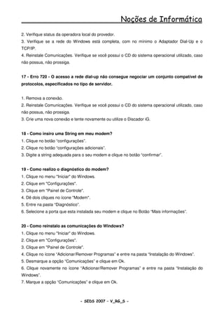 Noções de Informática
2. Verifique status da operadora local do provedor.
3. Verifique se a rede do Windows está completa, com no mínimo o Adaptador Dial-Up e o
TCP/IP.
4. Reinstale Comunicações. Verifique se você possui o CD do sistema operacional utilizado, caso
não possua, não prossiga.


17 - Erro 720 - O acesso a rede dial-up não consegue negociar um conjunto compatível de
protocolos, especificados no tipo de servidor.


1. Remova a conexão.
2. Reinstale Comunicações. Verifique se você possui o CD do sistema operacional utilizado, caso
não possua, não prossiga.
3. Crie uma nova conexão e tente novamente ou utilize o Discador iG.


18 - Como insiro uma String em meu modem?
1. Clique no botão “configurações”.
2. Clique no botão “configurações adicionais”.
3. Digite a string adequada para o seu modem e clique no botão “confirmar”.


19 - Como realizo o diagnóstico do modem?
1. Clique no menu "Iniciar" do Windows.
2. Clique em "Configurações".
3. Clique em "Painel de Controle".
4. Dê dois cliques no ícone "Modem".
5. Entre na pasta “Diagnóstico”.
6. Selecione a porta que esta instalada seu modem e clique no Botão “Mais informações”.


20 - Como reinstalo as comunicações do Windows?
1. Clique no menu "Iniciar" do Windows.
2. Clique em "Configurações".
3. Clique em "Painel de Controle".
4. Clique no ícone “Adicionar/Remover Programas” e entre na pasta “Instalação do Windows”.
5. Desmarque a opção “Comunicações” e clique em Ok.
6. Clique novamente no ícone “Adicionar/Remover Programas” e entre na pasta “Instalação do
Windows”.
7. Marque a opção “Comunicações” e clique em Ok.



                                   - SEDS 2007 – V_RG_S -                                 61
 